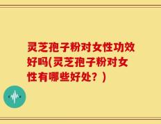 灵芝孢子粉对女性功效好吗(灵芝孢子粉对女性有哪些好处？)