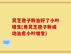 灵芝孢子粉治好了小叶增生(用灵芝孢子粉成功治愈小叶增生)