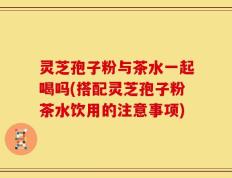 灵芝孢子粉与茶水一起喝吗(搭配灵芝孢子粉茶水饮用的注意事项)
