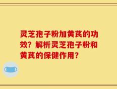 灵芝孢子粉加黄芪的功效？解析灵芝孢子粉和黄芪的保健作用？
