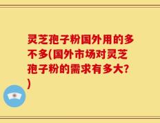 灵芝孢子粉国外用的多不多(国外市场对灵芝孢子粉的需求有多大？)