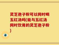 灵芝孢子粉可以同时喝五红汤吗(能与五红汤同时饮用的灵芝孢子粉)