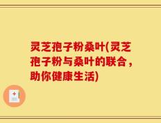 灵芝孢子粉桑叶(灵芝孢子粉与桑叶的联合，助你健康生活)