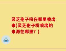 灵芝孢子粉在哪里喷出来(灵芝孢子粉喷出的来源在哪里？)