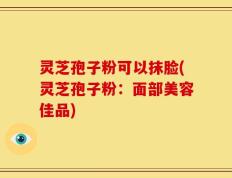 灵芝孢子粉可以抹脸(灵芝孢子粉：面部美容佳品)