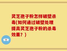 灵芝孢子粉怎样破壁杀毒(如何通过破壁处理提高灵芝孢子粉的杀毒效果？)