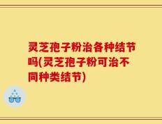灵芝孢子粉治各种结节吗(灵芝孢子粉可治不同种类结节)