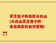 灵芝孢子粉森匠长白山(长白山灵芝孢子粉-来自森匠的自然恩赐)
