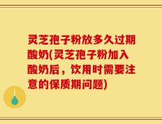 灵芝孢子粉放多久过期酸奶(灵芝孢子粉加入酸奶后，饮用时需要注意的保质期问题)
