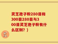 灵芝孢子粉280目和300目280目与300目灵芝孢子粉有什么区别？)