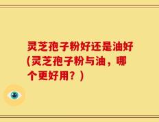灵芝孢子粉好还是油好(灵芝孢子粉与油，哪个更好用？)