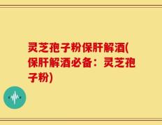灵芝孢子粉保肝解酒(保肝解酒必备：灵芝孢子粉)