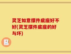 灵芝如意摆件底座好不好(灵芝摆件底座的好与坏)