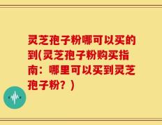 灵芝孢子粉哪可以买的到(灵芝孢子粉购买指南：哪里可以买到灵芝孢子粉？)