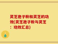 灵芝孢子粉和灵芝的功效(灵芝孢子粉与灵芝：功效汇总)