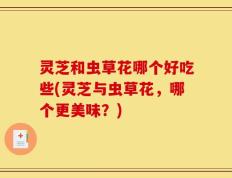 灵芝和虫草花哪个好吃些(灵芝与虫草花，哪个更美味？)