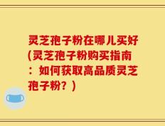 灵芝孢子粉在哪儿买好(灵芝孢子粉购买指南：如何获取高品质灵芝孢子粉？)