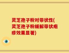 灵芝孢子粉对带状性(灵芝孢子粉缓解带状疱疹效果显著)