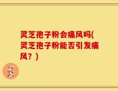 灵芝孢子粉会痛风吗(灵芝孢子粉能否引发痛风？)