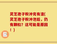 灵芝孢子粉冲完有渣(灵芝孢子粉冲泡后，仍有颗粒？这可能是原因！)