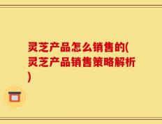灵芝产品怎么销售的(灵芝产品销售策略解析)