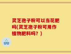 灵芝孢子粉可以当花肥吗(灵芝孢子粉可用作植物肥料吗？)