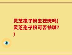灵芝孢子粉去祛斑吗(灵芝孢子粉可否祛斑？)