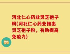 河北仁心药业灵芝孢子粉(河北仁心药业推出灵芝孢子粉，有助提高免疫力)
