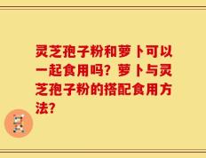 灵芝孢子粉和萝卜可以一起食用吗？萝卜与灵芝孢子粉的搭配食用方法？
