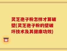 灵芝孢子粉怎样才算破壁(灵芝孢子粉的壁破坏技术及其健康功效)