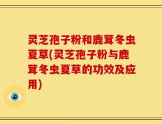 灵芝孢子粉和鹿茸冬虫夏草(灵芝孢子粉与鹿茸冬虫夏草的功效及应用)