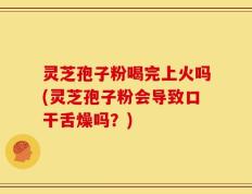 灵芝孢子粉喝完上火吗(灵芝孢子粉会导致口干舌燥吗？)