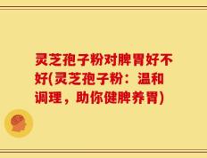 灵芝孢子粉对脾胃好不好(灵芝孢子粉：温和调理，助你健脾养胃)