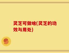 灵芝可做啥(灵芝的功效与用处)