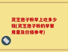 灵芝孢子粉早上吃多少钱(灵芝孢子粉的早餐用量及价格参考)