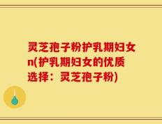 灵芝孢子粉护乳期妇女n(护乳期妇女的优质选择：灵芝孢子粉)