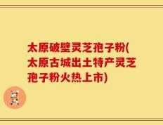 太原破壁灵芝孢子粉(太原古城出土特产灵芝孢子粉火热上市)