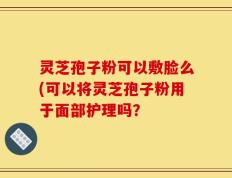 灵芝孢子粉可以敷脸么(可以将灵芝孢子粉用于面部护理吗？