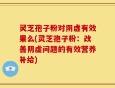 灵芝孢子粉对阴虚有效果么(灵芝孢子粉：改善阴虚问题的有效营养补给)