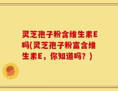 灵芝孢子粉含维生素E吗(灵芝孢子粉富含维生素E，你知道吗？)