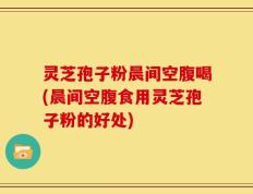 灵芝孢子粉晨间空腹喝(晨间空腹食用灵芝孢子粉的好处)