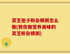 灵芝孢子粉杂粮粥怎么做(教你做营养美味的灵芝粉杂粮粥)