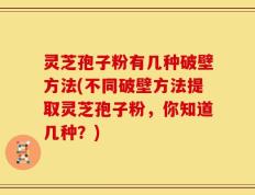 灵芝孢子粉有几种破壁方法(不同破壁方法提取灵芝孢子粉，你知道几种？)