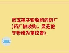 灵芝孢子粉收购的药厂(药厂被收购，灵芝孢子粉成为掌控者)