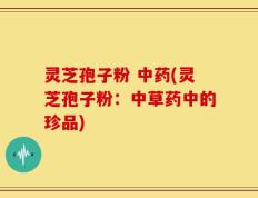 灵芝孢子粉 中药(灵芝孢子粉：中草药中的珍品)