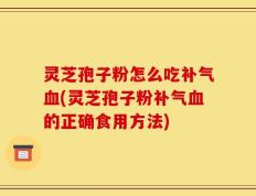 灵芝孢子粉怎么吃补气血(灵芝孢子粉补气血的正确食用方法)