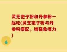 灵芝孢子粉和丹参粉一起吃(灵芝孢子粉与丹参粉搭配，增强免疫力)