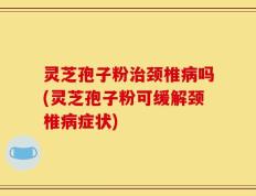 灵芝孢子粉治颈椎病吗(灵芝孢子粉可缓解颈椎病症状)