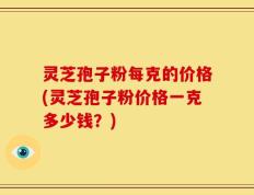 灵芝孢子粉每克的价格(灵芝孢子粉价格一克多少钱？)