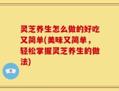 灵芝养生怎么做的好吃又简单(美味又简单，轻松掌握灵芝养生的做法)